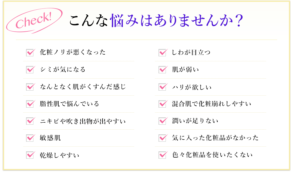 こんな悩みはありませんか？化粧ノリが悪くなった。シミが気になる。なんとなく肌がくすんだ感じ。脂性肌で悩んでいる。ニキビや吹き出物が出やすい。敏感肌。乾燥しやすい。しわが目立つ。肌が弱い。ハリが欲しい。混合肌で化粧崩れしやすい。潤いが足りない。気に入った化粧品がなかった。色々化粧品を使いたくない。