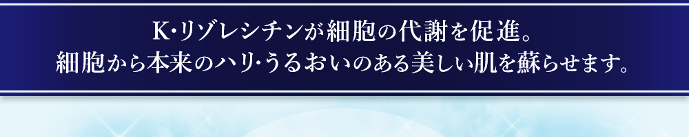 K・リゾレシチンが細胞の代謝を促進。細胞から本来のハリ・うるおいのある美しい肌を蘇らせます。