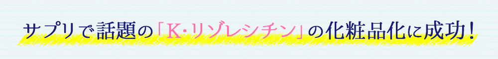 サプリで話題の「K・リゾレシチン」の化粧品化に成功!