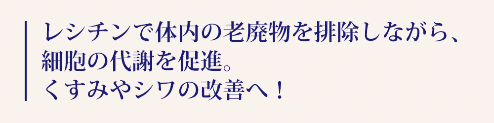 レシチンで体内の老廃物を排除しながら、細胞の代謝を促進。くすみやシワの改善へ!