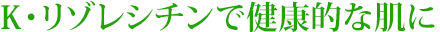 K・リゾレシチンで健康的な肌に