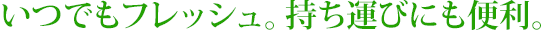 いつでもフレッシュ。持ち運びにも便利。