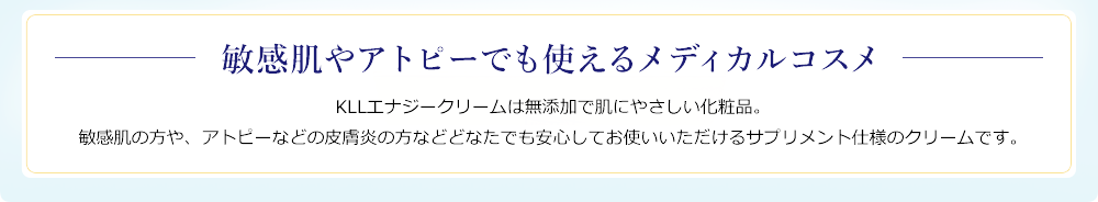 敏感肌やアトピーでも使えるメディカルコスメ。KLLエナジークリームは無添加で肌にやさしい化粧品。敏感肌の方や、アトピーなどの皮膚炎の方などどなたでも安心してお使いいただけるサプリメント仕様のクリームです。