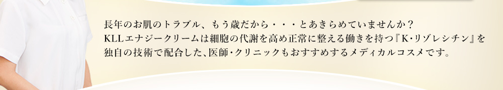 長年のお肌のトラブル、もう歳だから・・・とあきらめていませんか？KLLエナジークリームは細胞の代謝を高め正常に整える働きを持つ『K・リゾレシチン』を独自の技術で配合した、医師・クリニックもおすすめするメディカルコスメです。