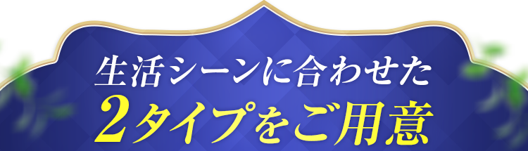 生活シーンに合わせた2タイプをご用意